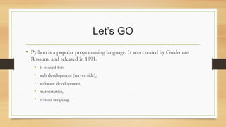 Let’s GO
• Python is a popular programming language. It was created by Guido van
Rossum, and released in 1991.
• It is used for:
• web development (server-side),
• software development,
• mathematics,
• system scripting.
 