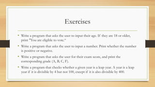 Exercises
• Write a program that asks the user to input their age. If they are 18 or older,
print "You are eligible to vote.“
• Write a program that asks the user to input a number. Print whether the number
is positive or negative.
• Write a program that asks the user for their exam score, and print the
corresponding grade (A, B, C, F).
• Write a program that checks whether a given year is a leap year. A year is a leap
year if it is divisible by 4 but not 100, except if it is also divisible by 400.
 