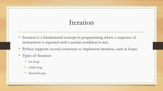 Iteration
• Iteration is a fundamental concept in programming where a sequence of
instructions is repeated until a certain condition is met.
• Python supports several constructs to implement iteration, such as loops.
• Types of Iteration
• for loop
• while loop
• Nested loops
 