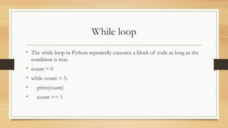 While loop
• The while loop in Python repeatedly executes a block of code as long as the
condition is true.
• count = 0
• while count < 5:
• print(count)
• count += 1
 