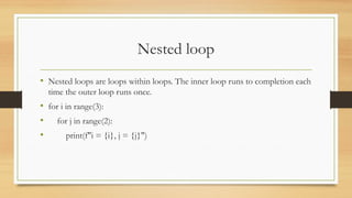 Nested loop
• Nested loops are loops within loops. The inner loop runs to completion each
time the outer loop runs once.
• for i in range(3):
• for j in range(2):
• print(f"i = {i}, j = {j}")
 
