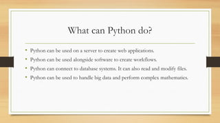 What can Python do?
• Python can be used on a server to create web applications.
• Python can be used alongside software to create workflows.
• Python can connect to database systems. It can also read and modify files.
• Python can be used to handle big data and perform complex mathematics.
 