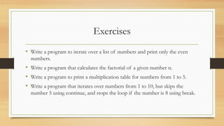 Exercises
• Write a program to iterate over a list of numbers and print only the even
numbers.
• Write a program that calculates the factorial of a given number n.
• Write a program to print a multiplication table for numbers from 1 to 5.
• Write a program that iterates over numbers from 1 to 10, but skips the
number 5 using continue, and stops the loop if the number is 8 using break.
 