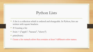 Python Lists
• A list is a collection which is ordered and changeable. In Python, lists are
written with square brackets.
• # Creating a list
• fruits = ["apple", "banana", "cherry"]
• print(fruits)
• Create a list named colors that contains at least 5 different color names.
 
