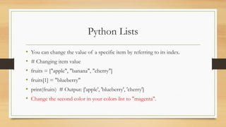 Python Lists
• You can change the value of a specific item by referring to its index.
• # Changing item value
• fruits = ["apple", "banana", "cherry"]
• fruits[1] = "blueberry"
• print(fruits) # Output: ['apple', 'blueberry', 'cherry']
• Change the second color in your colors list to "magenta".
 