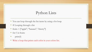 Python Lists
• You can loop through the list items by using a for loop.
• # Looping through a list
• fruits = ["apple", "banana", "cherry"]
• for f in fruits:
• print(f)
• Write a loop that prints each color in your colors list.
 