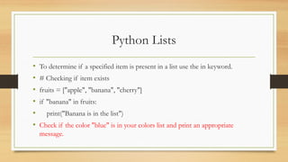 Python Lists
• To determine if a specified item is present in a list use the in keyword.
• # Checking if item exists
• fruits = ["apple", "banana", "cherry"]
• if "banana" in fruits:
• print("Banana is in the list")
• Check if the color "blue" is in your colors list and print an appropriate
message.
 