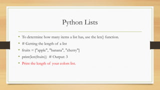Python Lists
• To determine how many items a list has, use the len() function.
• # Getting the length of a list
• fruits = ["apple", "banana", "cherry"]
• print(len(fruits)) # Output: 3
• Print the length of your colors list.
 
