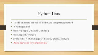 Python Lists
• To add an item to the end of the list, use the append() method.
• # Adding an item
• fruits = ["apple", "banana", "cherry"]
• fruits.append("orange")
• print(fruits) # Output: ['apple', 'banana', 'cherry', 'orange']
• Add a new color to your colors list.
 