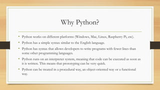 Why Python?
• Python works on different platforms (Windows, Mac, Linux, Raspberry Pi, etc).
• Python has a simple syntax similar to the English language.
• Python has syntax that allows developers to write programs with fewer lines than
some other programming languages.
• Python runs on an interpreter system, meaning that code can be executed as soon as
it is written. This means that prototyping can be very quick.
• Python can be treated in a procedural way, an object-oriented way or a functional
way.
 