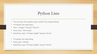 Python Lists
• You can copy a list using the copy() method or by using list slicing.
• # Copying a list using copy()
• fruits = ["apple", "banana", "cherry"]
• fruits_copy = fruits.copy()
• print(fruits_copy) # Output: ['apple', 'banana', 'cherry']
• # Copying a list using slicing
• fruits_copy = fruits[:]
• print(fruits_copy) # Output: ['apple', 'banana', 'cherry']
 