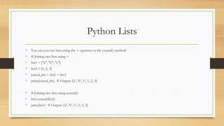 Python Lists
• You can join two lists using the + operator or the extend() method.
• # Joining two lists using +
• list1 = ["a", "b", "c"]
• list2 = [1, 2, 3]
• joined_list = list1 + list2
• print(joined_list) # Output: ['a', 'b', 'c', 1, 2, 3]
• # Joining two lists using extend()
• list1.extend(list2)
• print(list1) # Output: ['a', 'b', 'c', 1, 2, 3]
 
