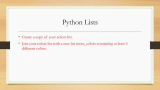 Python Lists
• Create a copy of your colors list.
• Join your colors list with a new list more_colors containing at least 3
different colors.
 