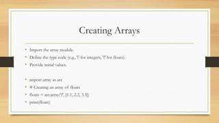 Creating Arrays
• Import the array module.
• Define the type code (e.g., 'i' for integers, 'f' for floats).
• Provide initial values.
• import array as arr
• # Creating an array of floats
• floats = arr.array('f', [1.1, 2.2, 3.3])
• print(floats)
 