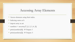 Accessing Array Elements
• Access elements using their index.
• Indexing starts at 0.
• import array as arr
• numbers = arr.array('i', [1, 2, 3, 4, 5])
• print(numbers[0]) # Output: 1
• print(numbers[2]) # Output: 3
 
