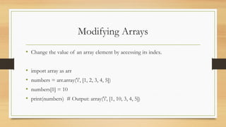 Modifying Arrays
• Change the value of an array element by accessing its index.
• import array as arr
• numbers = arr.array('i', [1, 2, 3, 4, 5])
• numbers[1] = 10
• print(numbers) # Output: array('i', [1, 10, 3, 4, 5])
 