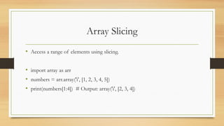 Array Slicing
• Access a range of elements using slicing.
• import array as arr
• numbers = arr.array('i', [1, 2, 3, 4, 5])
• print(numbers[1:4]) # Output: array('i', [2, 3, 4])
 