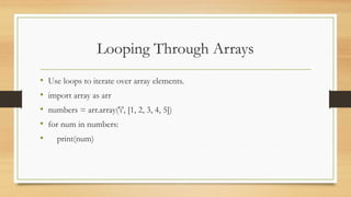 Looping Through Arrays
• Use loops to iterate over array elements.
• import array as arr
• numbers = arr.array('i', [1, 2, 3, 4, 5])
• for num in numbers:
• print(num)
 