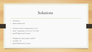 Solutions
• # Exercise 1
• import numpy as np
• # Create an array of integers from 1 to 10
• array1 = np.array([1, 2, 3, 4, 5, 6, 7, 8, 9, 10])
• print("Original array:", array1)
• # Replace the value at index 5 with 50
• array1[5] = 50
• print("Updated array:", array1)
 