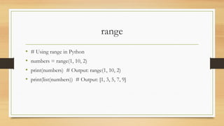 range
• # Using range in Python
• numbers = range(1, 10, 2)
• print(numbers) # Output: range(1, 10, 2)
• print(list(numbers)) # Output: [1, 3, 5, 7, 9]
 