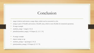 Conclusion
• range is built-in and returns a range object, which can be converted to a list.
• arange is part of NumPy and returns a NumPy array, which is more flexible for numerical operations.
• # range example
• numbers_range = range(1, 10, 2)
• print(list(numbers_range)) # Output: [1, 3, 5, 7, 9]
• # arange example
• import numpy as np
• numbers_arange = np.arange(1, 10, 2)
• print(numbers_arange) # Output: [1 3 5 7 9]
 