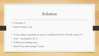Solution
• # Exercise 2
• import numpy as np
• # Use arange to generate an array of numbers from 0 to 20 with a step of 3
• array = np.arange(0, 21, 3)
• # Print the resulting array
• print("Array from arange:", array)
 