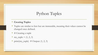 Python Tuples
• Creating Tuples
• Tuples are similar to lists but are immutable, meaning their values cannot be
changed once defined.
• # Creating a tuple
• my_tuple = (1, 2, 3)
• print(my_tuple) # Output: (1, 2, 3)
 
