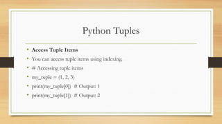 Python Tuples
• Access Tuple Items
• You can access tuple items using indexing.
• # Accessing tuple items
• my_tuple = (1, 2, 3)
• print(my_tuple[0]) # Output: 1
• print(my_tuple[1]) # Output: 2
 