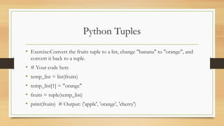 Python Tuples
• Exercise:Convert the fruits tuple to a list, change "banana" to "orange", and
convert it back to a tuple.
• # Your code here
• temp_list = list(fruits)
• temp_list[1] = "orange"
• fruits = tuple(temp_list)
• print(fruits) # Output: ('apple', 'orange', 'cherry')
 