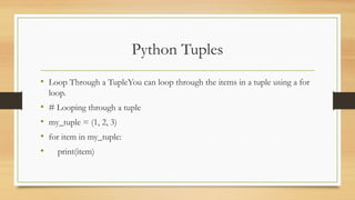 Python Tuples
• Loop Through a TupleYou can loop through the items in a tuple using a for
loop.
• # Looping through a tuple
• my_tuple = (1, 2, 3)
• for item in my_tuple:
• print(item)
 