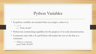 Python Variables
• In python, variables are created when you assign a value to it.
• x = 5
y = "Hello, World!"
• Python has commenting capability for the purpose of in-code documentation.
• Comments start with a #, and Python will render the rest of the line as a
comment:
• #This is a comment.
print("Hello, World!")
 