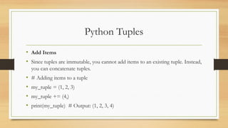Python Tuples
• Add Items
• Since tuples are immutable, you cannot add items to an existing tuple. Instead,
you can concatenate tuples.
• # Adding items to a tuple
• my_tuple = (1, 2, 3)
• my_tuple += (4,)
• print(my_tuple) # Output: (1, 2, 3, 4)
 