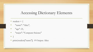 Accessing Dictionary Elements
• student = {
• "name": "Alice",
• "age": 21,
• "major": "Computer Science"
• }
• print(student["name"]) # Output: Alice
 