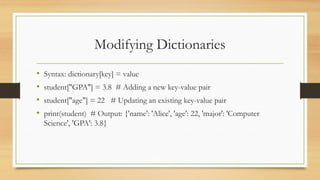 Modifying Dictionaries
• Syntax: dictionary[key] = value
• student["GPA"] = 3.8 # Adding a new key-value pair
• student["age"] = 22 # Updating an existing key-value pair
• print(student) # Output: {'name': 'Alice', 'age': 22, 'major': 'Computer
Science', 'GPA': 3.8}
 