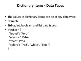 Dictionary Items - Data Types
• The values in dictionary items can be of any data type:
• Example
• String, int, boolean, and list data types:
• thisdict = {
"brand": "Ford",
"electric": False,
"year": 1964,
"colors": ["red", "white", "blue"]
}
 