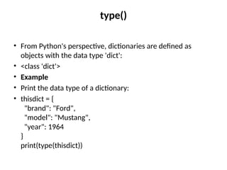 type()
• From Python's perspective, dictionaries are defined as
objects with the data type 'dict':
• <class 'dict'>
• Example
• Print the data type of a dictionary:
• thisdict = {
"brand": "Ford",
"model": "Mustang",
"year": 1964
}
print(type(thisdict))
 