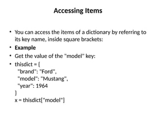 Accessing Items
• You can access the items of a dictionary by referring to
its key name, inside square brackets:
• Example
• Get the value of the "model" key:
• thisdict = {
"brand": "Ford",
"model": "Mustang",
"year": 1964
}
x = thisdict["model"]
 