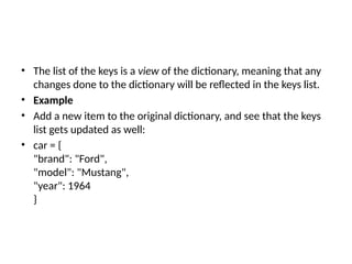 • The list of the keys is a view of the dictionary, meaning that any
changes done to the dictionary will be reflected in the keys list.
• Example
• Add a new item to the original dictionary, and see that the keys
list gets updated as well:
• car = {
"brand": "Ford",
"model": "Mustang",
"year": 1964
}
 