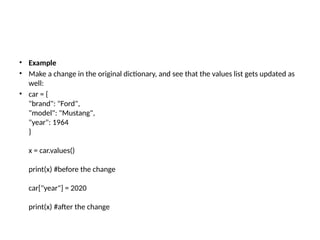 • Example
• Make a change in the original dictionary, and see that the values list gets updated as
well:
• car = {
"brand": "Ford",
"model": "Mustang",
"year": 1964
}
x = car.values()
print(x) #before the change
car["year"] = 2020
print(x) #after the change
 