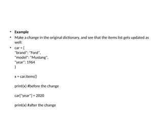 • Example
• Make a change in the original dictionary, and see that the items list gets updated as
well:
• car = {
"brand": "Ford",
"model": "Mustang",
"year": 1964
}
x = car.items()
print(x) #before the change
car["year"] = 2020
print(x) #after the change
 