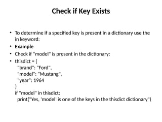 Check if Key Exists
• To determine if a specified key is present in a dictionary use the
in keyword:
• Example
• Check if "model" is present in the dictionary:
• thisdict = {
"brand": "Ford",
"model": "Mustang",
"year": 1964
}
if "model" in thisdict:
print("Yes, 'model' is one of the keys in the thisdict dictionary")
 