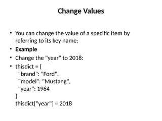 Change Values
• You can change the value of a specific item by
referring to its key name:
• Example
• Change the "year" to 2018:
• thisdict = {
"brand": "Ford",
"model": "Mustang",
"year": 1964
}
thisdict["year"] = 2018
 