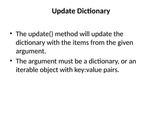 Update Dictionary
• The update() method will update the
dictionary with the items from the given
argument.
• The argument must be a dictionary, or an
iterable object with key:value pairs.
 