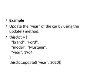 • Example
• Update the "year" of the car by using the
update() method:
• thisdict = {
"brand": "Ford",
"model": "Mustang",
"year": 1964
}
thisdict.update({"year": 2020})
 
