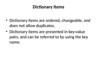 Dictionary Items
• Dictionary items are ordered, changeable, and
does not allow duplicates.
• Dictionary items are presented in key:value
pairs, and can be referred to by using the key
name.
 