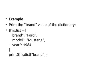 • Example
• Print the "brand" value of the dictionary:
• thisdict = {
"brand": "Ford",
"model": "Mustang",
"year": 1964
}
print(thisdict["brand"])
 