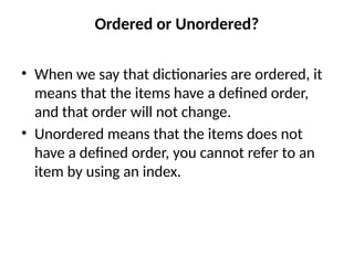 Ordered or Unordered?
• When we say that dictionaries are ordered, it
means that the items have a defined order,
and that order will not change.
• Unordered means that the items does not
have a defined order, you cannot refer to an
item by using an index.
 