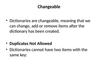 Changeable
• Dictionaries are changeable, meaning that we
can change, add or remove items after the
dictionary has been created.
• Duplicates Not Allowed
• Dictionaries cannot have two items with the
same key:
 