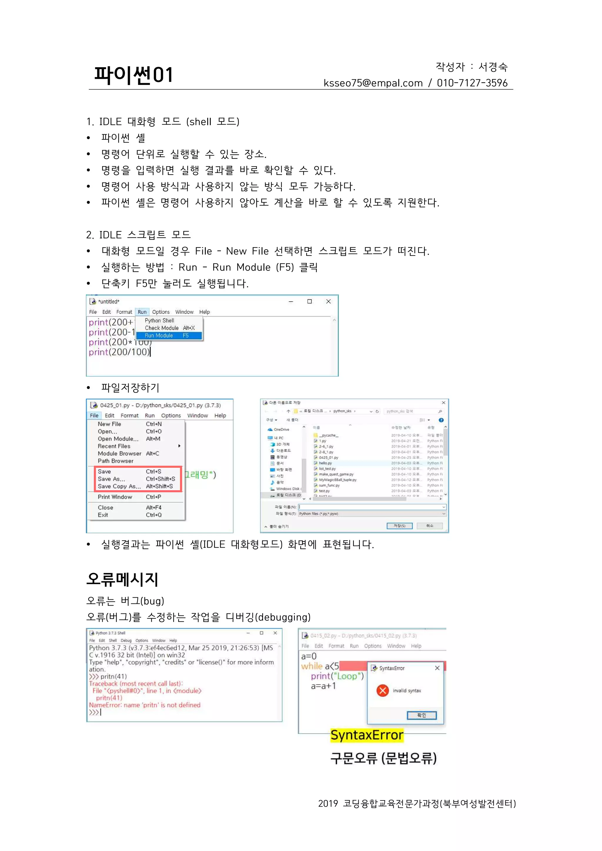 파이썬01
작성자 : 서경숙
ksseo75@empal.com / 010-7127-3596
2019 코딩융합교육전문가과정(북부여성발전센터)
1. IDLE 대화형 모드 (shell 모드)
Ÿ 파이썬 셸
Ÿ 명령어 단위로 실행할 수 있는 장소.
Ÿ 명령을 입력하면 실행 결과를 바로 확인할 수 있다.
Ÿ 명령어 사용 방식과 사용하지 않는 방식 모두 가능하다.
Ÿ 파이썬 셸은 명령어 사용하지 않아도 계산을 바로 할 수 있도록 지원한다.
2. IDLE 스크립트 모드
Ÿ 대화형 모드일 경우 File – New File 선택하면 스크립트 모드가 떠진다.
Ÿ 실행하는 방법 : Run - Run Module (F5) 클릭
Ÿ 단축키 F5만 눌러도 실행됩니다.
Ÿ 파일저장하기
Ÿ 실행결과는 파이썬 셸(IDLE 대화형모드) 화면에 표현됩니다.
오류메시지
오류는 버그(bug)
오류(버그)를 수정하는 작업을 디버깅(debugging)
 