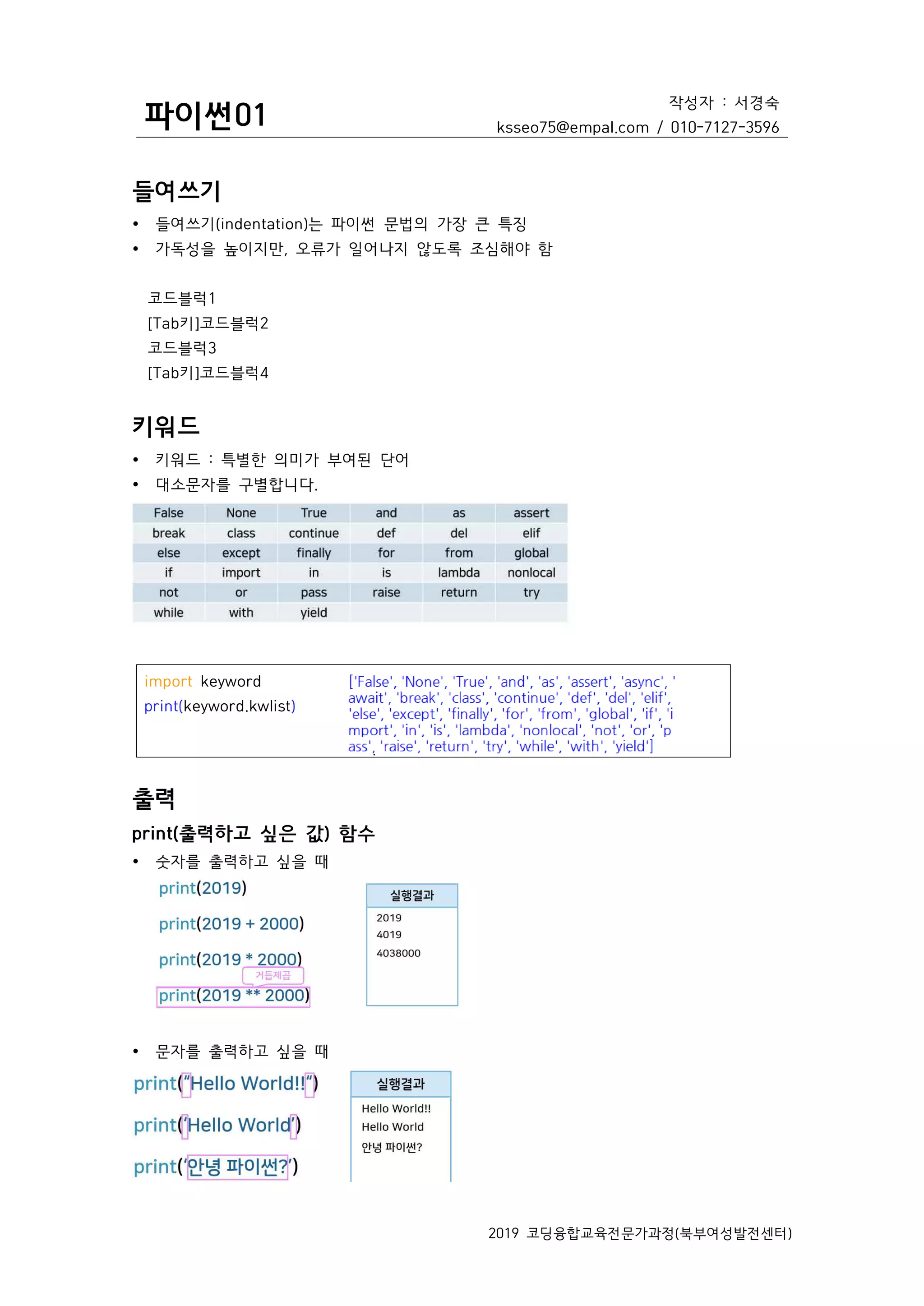 파이썬01
작성자 : 서경숙
ksseo75@empal.com / 010-7127-3596
2019 코딩융합교육전문가과정(북부여성발전센터)
들여쓰기
Ÿ 들여쓰기(indentation)는 파이썬 문법의 가장 큰 특징
Ÿ 가독성을 높이지만, 오류가 일어나지 않도록 조심해야 함
코드블럭1
[Tab키]코드블럭2
코드블럭3
[Tab키]코드블럭4
키워드
Ÿ 키워드 : 특별한 의미가 부여된 단어
Ÿ 대소문자를 구별합니다.
출력
print(출력하고 싶은 값) 함수
Ÿ 숫자를 출력하고 싶을 때
Ÿ 문자를 출력하고 싶을 때
import keyword
print(keyword.kwlist)
 